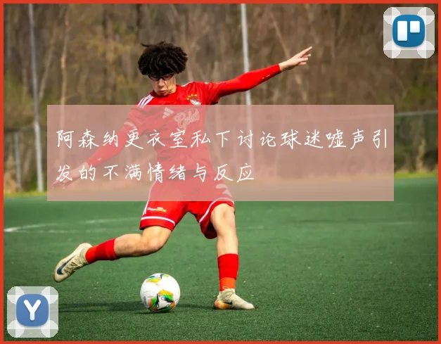 阿森纳更衣室私下讨论球迷嘘声引发的不满情绪与反应