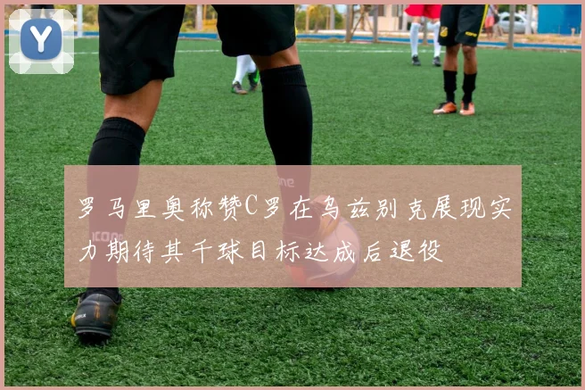 罗马里奥称赞C罗在乌兹别克展现实力期待其千球目标达成后退役