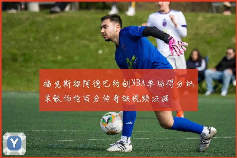 福克斯称阿德巴约创NBA单场得分纪录张伯伦百分传奇缺视频证据