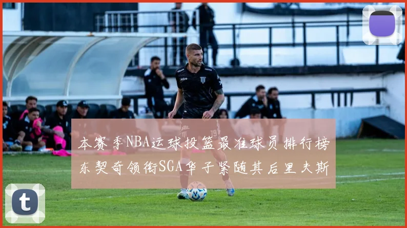 本赛季NBA运球投篮最准球员排行榜东契奇领衔SGA华子紧随其后里夫斯KD表现抢眼